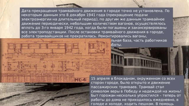 Дата прекращения трамвайного движения в городе точно не установлена. По некоторым данным это 8 декабря 1941 года (прекращение подачи электроэнергии на длительный период), по другим же данным трамвайное движение периодически, небольшим количеством вагонов, осуществлялось вплоть до 3-го января 1942 года, когда были погашены и законсервированы все электроподстанции. После остановки трамвайного движения в городе, работа трамвайщиков не прекратилась. Ремонтировались вагоны, поддерживалась в рабочем состоянии материальная база, часть работников была отправлена на другие, нужные городу, работы. 15 апреля в блокадном, окруженном со всех сторон городе, было открыто и движение пассажирских трамваев. Трамвай стал символом веры в Победу и надеждой на жизнь! Быт горожан несколько упростился – теперь от работы до дома не приходилось ежедневно, в голоде и холоде, ходить пешком. В помощь пришел трамвай! 