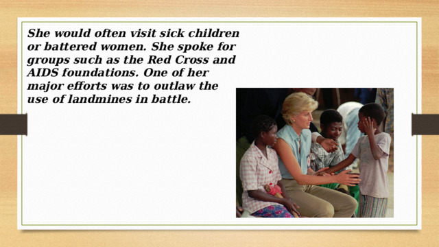 She would often visit sick children or battered women. She spoke for groups such as the Red Cross and AIDS foundations. One of her major efforts was to outlaw the use of landmines in battle. 