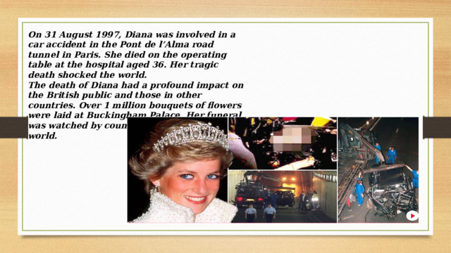On 31 August 1997, Diana was involved in a car accident in the Pont de l’Alma road tunnel in Paris. She died on the operating table at the hospital aged 36. Her tragic death shocked the world. The death of Diana had a profound impact on the British public and those in other countries. Over 1 million bouquets of flowers were laid at Buckingham Palace. Her funeral was watched by countless millions around the world. 