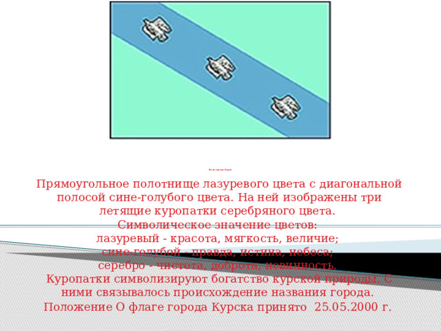          Флаг города Курск Прямоугольное полотнище лазуревого цвета с диагональной полосой сине-голубого цвета. На ней изображены три летящие куропатки серебряного цвета.  Символическое значение цветов:  лазуревый - красота, мягкость, величие;  сине-голубой - правда, истина, небеса;  серебро - чистота, доброта, невинность.  Куропатки символизируют богатство курской природы. С ними связывалось происхождение названия города. Положение О флаге города Курска принято 25.05.2000 г. 