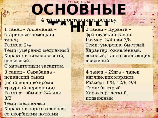 ОСНОВНЫЕ ТАНЦЫ 4 танца составляют основу сюиты. 2 танец – Куранта – французский танец. 1 танец – Аллеманда – старинный немецкий танец. Размер: 3/4 или 3/8  Темп: умеренно быстрый Размер: 2/4  Темп: умеренно медленный Характер: тяжеловесный, серьёзный. Характер: оживлённый, веселый, танец скользящих движений. С характерным затактом. 3 танец – Сарабанда – испанский танец (исполняли во время траурной церемонии) 4 танец – Жига – танец английских моряков Размер: обычно 3/4 или 3/2  Темп: медленный Размер: 6/8, 12/8, 9/8  Темп: быстрый Характер: торжественная, со скорбными нотками. Характер: лёгкий, подвижный  