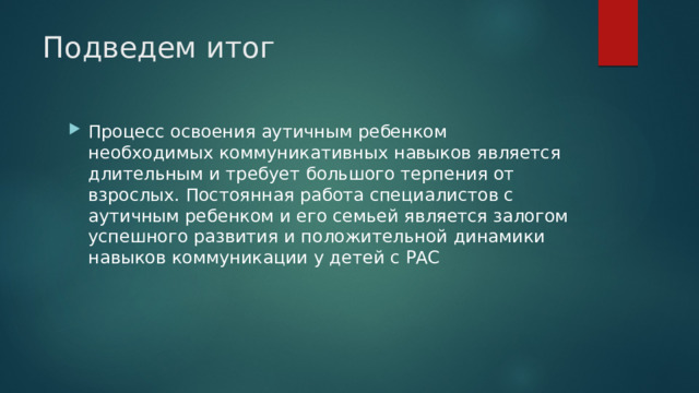 Подведем итог Процесс освоения аутичным ребенком необходимых коммуникативных навыков является длительным и требует большого терпения от взрослых. Постоянная работа специалистов с аутичным ребенком и его семьей является залогом успешного развития и положительной динамики навыков коммуникации у детей с РАС 