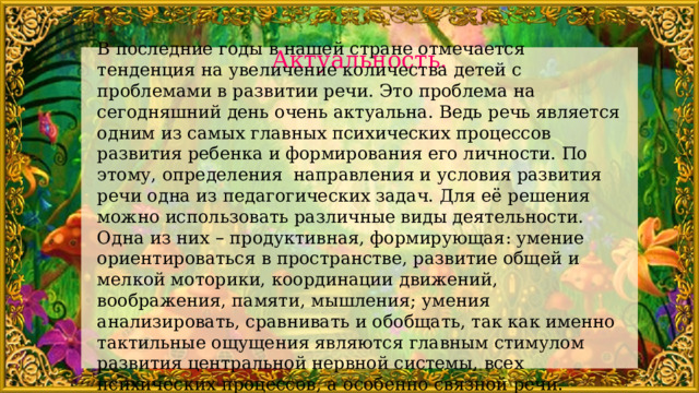 В последние годы в нашей стране отмечается тенденция на увеличение количества детей с проблемами в развитии речи. Это проблема на сегодняшний день очень актуальна. Ведь речь является одним из самых главных психических процессов развития ребенка и формирования его личности. По этому, определения направления и условия развития речи одна из педагогических задач. Для её решения можно использовать различные виды деятельности. Одна из них – продуктивная, формирующая: умение ориентироваться в пространстве, развитие общей и мелкой моторики, координации движений, воображения, памяти, мышления; умения анализировать, сравнивать и обобщать, так как именно тактильные ощущения являются главным стимулом развития центральной нервной системы, всех психических процессов, а особенно связной речи.   Актуальность. 
