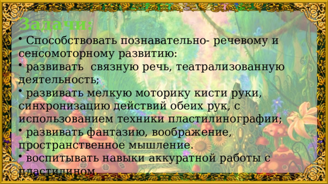 Задачи:  Способствовать познавательно- речевому и сенсомоторному развитию:  развивать связную речь, театрализованную деятельность;  развивать мелкую моторику кисти руки, синхронизацию действий обеих рук, с использованием техники пластилинографии;  развивать фантазию, воображение, пространственное мышление.  воспитывать навыки аккуратной работы с пластилином. 