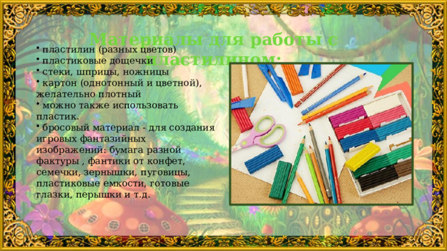Материалы для работы с пластилином:     пластилин (разных цветов)  пластиковые дощечки  стеки, шприцы, ножницы  картон (однотонный и цветной), желательно плотный  можно также использовать пластик.  бросовый материал - для создания игровых фантазийных изображений: бумага разной фактуры , фантики от конфет, семечки, зернышки, пуговицы, пластиковые емкости, готовые глазки, перышки и т.д. 
