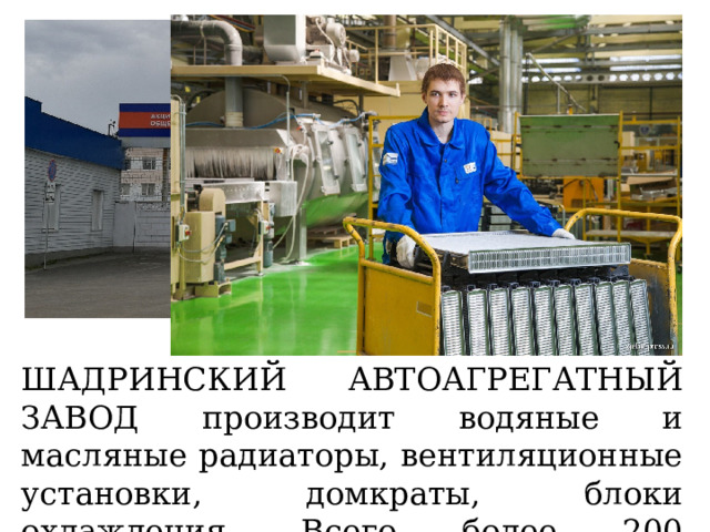 ШАДРИНСКИЙ АВТОАГРЕГАТНЫЙ ЗАВОД производит водяные и масляные радиаторы, вентиляционные установки, домкраты, блоки охлаждения. Всего более 200 наименований. 
