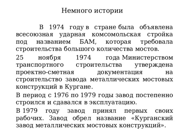 Немного истории   В 1974 году в стране была объявлена всесоюзная ударная комсомольская стройка под названием БАМ, которая требовала строительства большого количества мостов.    25 ноября 1974 года Министерством транспортного строительства утверждена проектно-сметная документация на строительство завода металлических мостовых конструкций в Кургане.   В период с 1976 по 1979 годы завод постепенно строился и сдавался в эксплуатацию.   В 1979 году завод принял первых своих рабочих. Завод обрел название «Курганский завод металлических мостовых конструкций». 