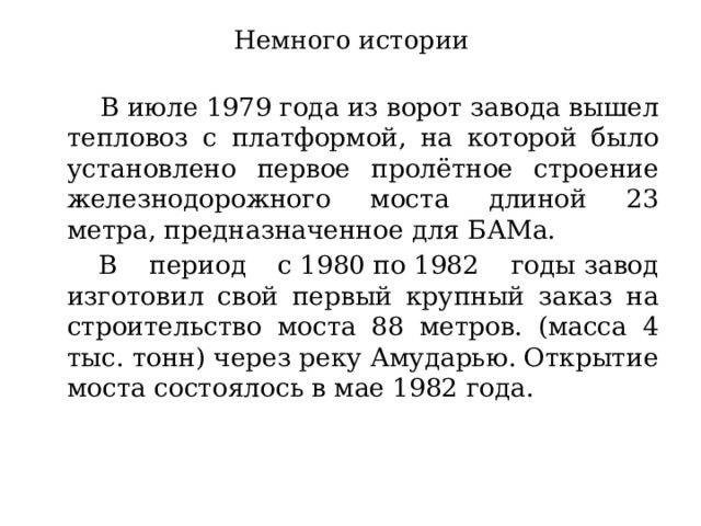 Немного истории   В июле 1979 года из ворот завода вышел тепловоз с платформой, на которой было установлено первое пролётное строение железнодорожного моста длиной 23 метра, предназначенное для БАМа.    В период с 1980 по 1982 годы завод изготовил свой первый крупный заказ на строительство моста 88 метров. (масса 4 тыс. тонн) через реку Амударью. Открытие моста состоялось в мае 1982 года.  