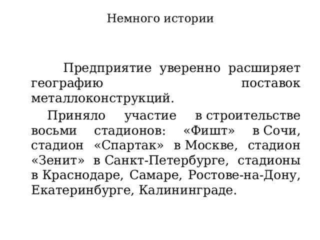 Немного истории   Предприятие уверенно расширяет географию поставок металлоконструкций.   Приняло участие в строительстве восьми стадионов: «Фишт» в Сочи, стадион «Спартак» в Москве, стадион «Зенит» в Санкт-Петербурге, стадионы в Краснодаре, Самаре, Ростове-на-Дону, Екатеринбурге, Калининграде. 