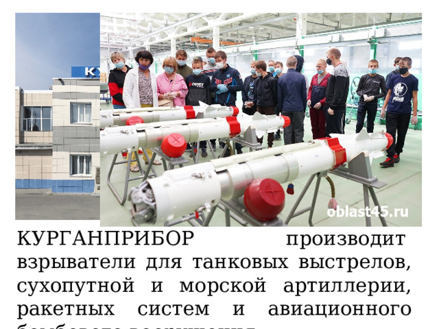 КУРГАНПРИБОР  производит  взрыватели для танковых выстрелов, сухопутной и морской артиллерии, ракетных систем и авиационного бомбового вооружения. 