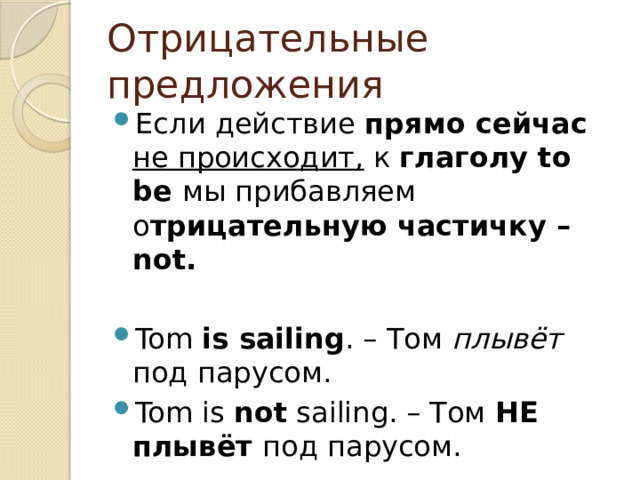 Отрицательные предложения Если действие прямо сейчас не происходит, к глаголу to be мы прибавляем о трицательную частичку –not.  Tom is sailing . – Том плывёт под парусом. Tom is not sailing. – Том НЕ плывёт под парусом. 