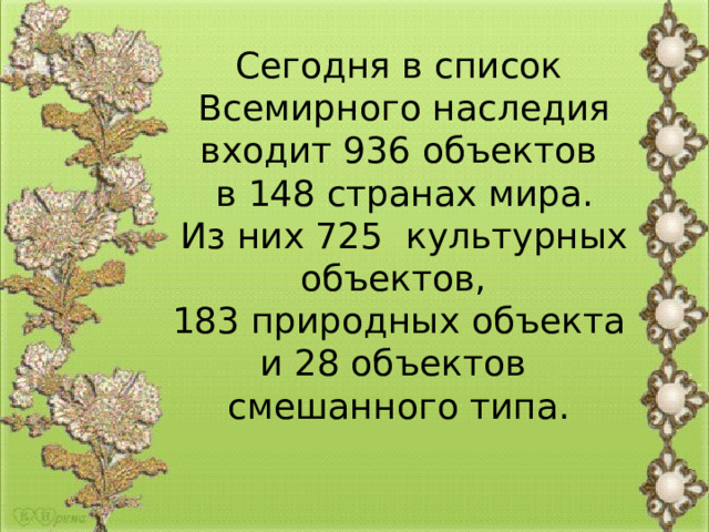 Сегодня в список  Всемирного наследия входит 936 объектов  в 148 странах мира.  Из них 725  культурных объектов, 183 природных объекта и 28 объектов смешанного типа. 