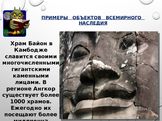 ПРИМЕРЫ ОБЪЕКТОВ ВСЕМИРНОГО НАСЛЕДИЯ  Храм Байон в Камбодже славится своими многочисленными гигантскими каменными лицами. В регионе Ангкор существует более 1000 храмов. Ежегодно их посещают более миллионна туристов.    