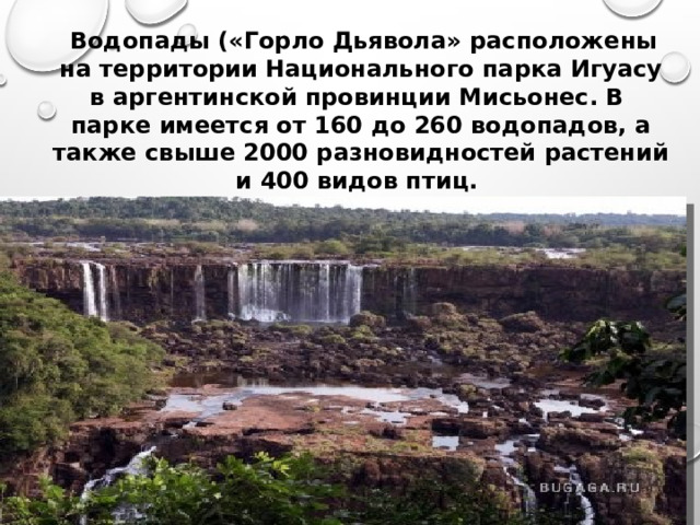  Водопады («Горло Дьявола» расположены на территории Национального парка Игуасу в аргентинской провинции Мисьонес. В парке имеется от 160 до 260 водопадов, а также свыше 2000 разновидностей растений и 400 видов птиц.    