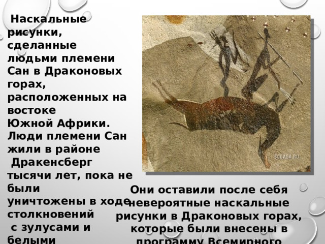  Наскальные рисунки, сделанные людьми племени Сан в Драконовых горах, расположенных на востоке Южной Африки. Люди племени Сан жили в районе  Дракенсберг тысячи лет, пока не были уничтожены в ходе столкновений  с зулусами и белыми поселенцами. Они оставили после себя невероятные наскальные рисунки в Драконовых горах, которые были внесены в программу Всемирного наследия в 2000 году.     