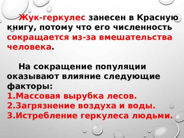  Жук-геркулес занесен в Красную книгу, потому что его численность сокращается из-за вмешательства человека .  На сокращение популяции оказывают влияние следующие факторы: Массовая вырубка лесов. Загрязнение воздуха и воды. Истребление геркулеса людьми. 