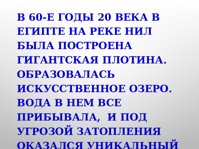 В 60-е годы 20 века в Египте на реке Нил была построена гигантская плотина. Образовалась искусственное озеро. Вода в нем все прибывала, и под угрозой затопления оказался уникальный памятник древности-храм Абу-Симбел. 