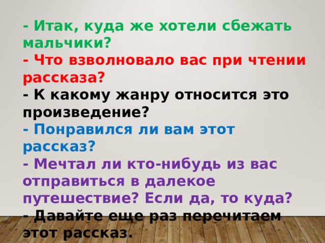 - Итак, куда же хотели сбежать мальчики? - Что взволновало вас при чтении рассказа? - К какому жанру относится это произведение? - Понравился ли вам этот рассказ? - Мечтал ли кто-нибудь из вас отправиться в далекое путешествие? Если да, то куда? - Давайте еще раз перечитаем этот рассказ. 