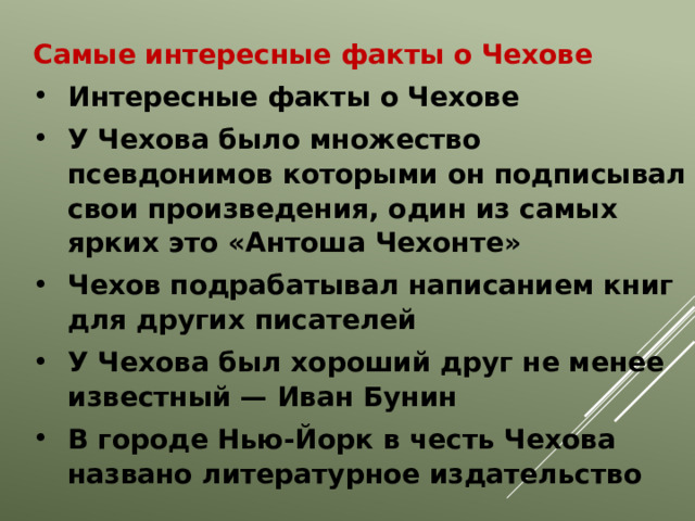 Самые интересные факты о Чехове Интересные факты о Чехове У Чехова было множество псевдонимов которыми он подписывал свои произведения, один из самых ярких это «Антоша Чехонте» Чехов подрабатывал написанием книг для других писателей У Чехова был хороший друг не менее известный — Иван Бунин В городе Нью-Йорк в честь Чехова названо литературное издательство 