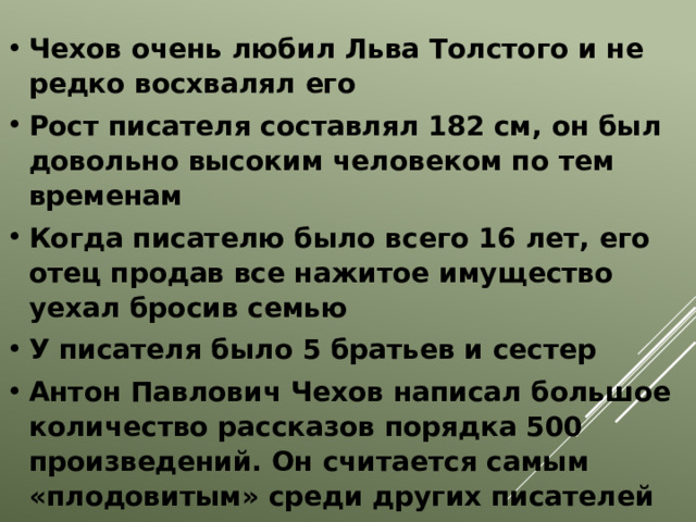 Чехов очень любил Льва Толстого и не редко восхвалял его Рост писателя составлял 182 см, он был довольно высоким человеком по тем временам Когда писателю было всего 16 лет, его отец продав все нажитое имущество уехал бросив семью У писателя было 5 братьев и сестер Антон Павлович Чехов написал большое количество рассказов порядка 500 произведений. Он считается самым «плодовитым» среди других писателей   