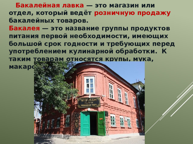  Бакалейная лавка — это магазин или отдел, который ведёт розничную продажу бакалейных товаров.  Бакалея — это название группы продуктов питания первой необходимости, имеющих большой срок годности и требующих перед употреблением кулинарной обработки.  К таким товарам относятся крупы, мука, макаронные изделия, сахар. 