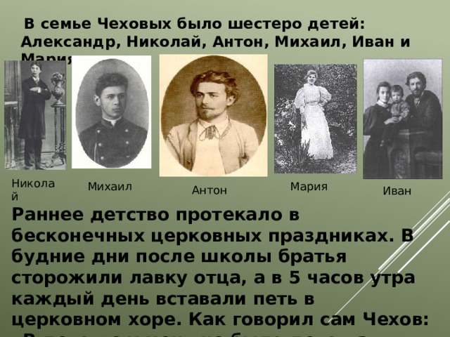  В семье Чеховых было шестеро детей: Александр, Николай, Антон, Михаил, Иван и Мария.  Николай Мария Михаил  Антон Иван Раннее детство протекало в бесконечных церковных праздниках. В будние дни после школы братья сторожили лавку отца, а в 5 часов утра каждый день вставали петь в церковном хоре. Как говорил сам Чехов: «В детстве у меня не было детства».  