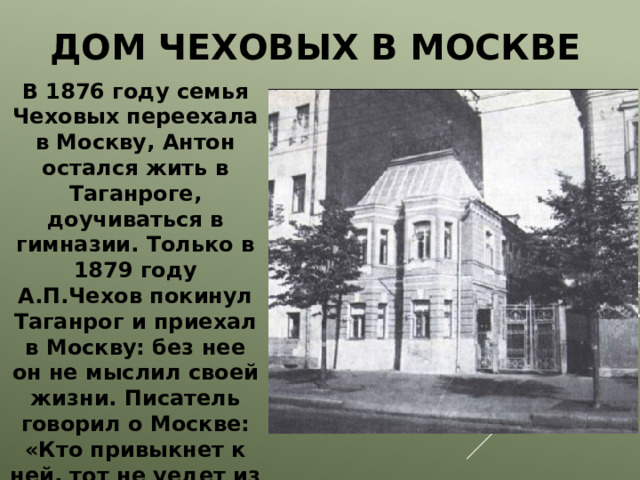  Дом Чеховых в Москве В 1876 году семья Чеховых переехала в Москву, Антон остался жить в Таганроге, доучиваться в гимназии. Только в 1879 году А.П.Чехов покинул Таганрог и приехал в Москву: без нее он не мыслил своей жизни. Писатель говорил о Москве: «Кто привыкнет к ней, тот не уедет из нее. Я навсегда москвич». 