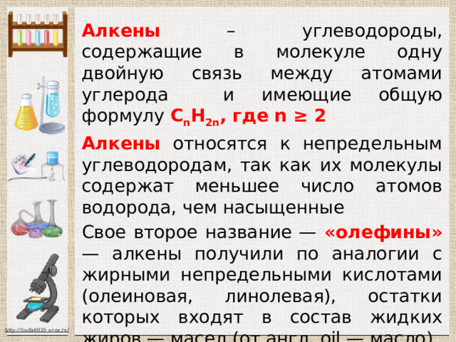 Алкены – углеводороды, содержащие в молекуле одну двойную связь между атомами углерода и имеющие общую формулу С n Н 2n , где n ≥ 2 Алкены относятся к непредельным углеводородам, так как их молекулы содержат меньшее число атомов водорода, чем насыщенные Свое второе название — «олефины» — алкены получили по аналогии с жирными непредельными кислотами (олеиновая, линолевая), остатки которых входят в состав жидких жиров — масел (от англ. oil — масло) 