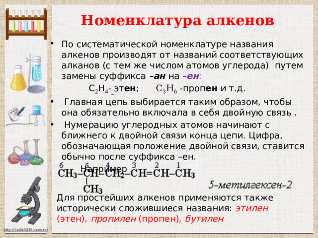 Для простейших алкенов применяются также исторически сложившиеся названия: этилен (этен), пропилен (пропен), бутилен  Номенклатура алкенов По систематической номенклатуре названия алкенов производят от названий соответствующих алканов (с тем же числом атомов углерода) путем замены суффикса –ан на –ен :  С 2 Н 4 - _ эт ен ; С 3 Н 6 -проп ен и т.д.  Главная цепь выбирается таким образом, чтобы она обязательно включала в себя двойную связь .  Нумерацию углеродных атомов начинают с ближнего к двойной связи конца цепи. Цифра, обозначающая положение двойной связи, ставится обычно после суффикса –ен.  Например 