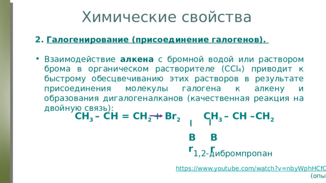 Химические свойства 2. Галогенирование (присоединение галогенов).  Взаимодействие алкена с бромной водой или раствором брома в органическом растворителе (ССl₄) приводит к быстрому обесцвечиванию этих растворов в результате присоединения молекулы галогена к алкену и образования дигалогеналканов (качественная реакция на двойную связь): CH 3 – CH = CH 2 + Br 2 CH 3 – CH –CH 2 Br Br 1,2-дибромпропан https://www.youtube.com/watch?v=nbyWphHCfOg (опыт) 