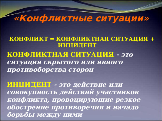 «Конфликтные ситуации» КОНФЛИКТ = КОНФЛИКТНАЯ СИТУАЦИЯ + ИНЦИДЕНТ КОНФЛИКТНАЯ СИТУАЦИЯ  - это ситуация скрытого или явного противоборства сторон   ИНЦИДЕНТ - это действие или совокупность действий участников конфликта, провоцирующие резкое обострение противоречия и начало борьбы между ними 