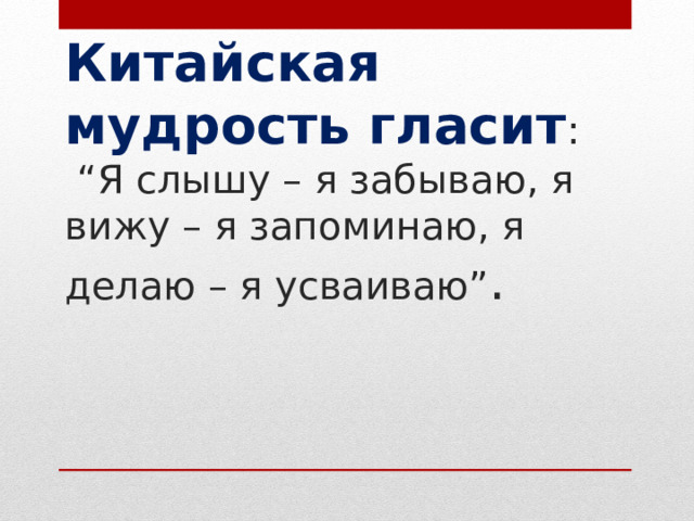 Китайская мудрость гласит :  “Я слышу – я забываю, я вижу – я запоминаю, я делаю – я усваиваю” . 