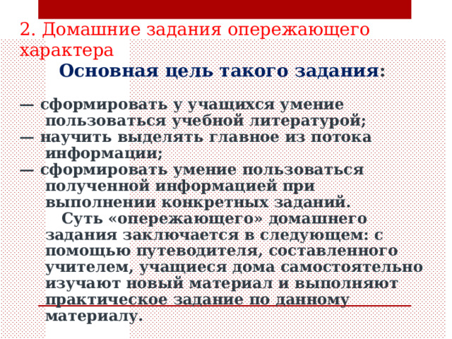  2. Домашние задания опережающего характера  Основная цель такого задания :  — сформировать у учащихся умение пользовать­ся учебной литературой; — научить выделять главное из потока информа­ции; — сформировать умение пользоваться полученной информацией при выполнении конкретных заданий.  Суть «опережающего» домашнего задания заключается в следующем: с помощью путеводителя, составленного учителем, учащиеся дома самостоятельно изучают новый материал и выполняют практическое задание по данному материалу. 