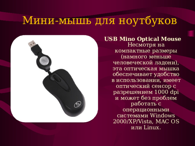 Мини-мышь для ноутбуков USB Mino Optical Mouse Несмотря на компактные размеры (намного меньше человеческой ладони), эта оптическая мышка обеспечивает удобство в использовании, имеет оптический сенсор с разрешением 1000 dpi и может без проблем работать с операционными системами Windows 2000/XP/Vista, MAC OS или Linux. 