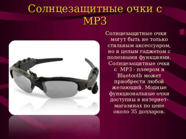 Солнцезащитные очки c MP3   Солнцезащитные очки могут быть не только стильным аксессуаром, но и целым гаджетом с полезными функциями. Солнцезащитные очки с  MP3 - плеером и Bluetooth может приобрести любой желающий. Модные функциональные очки доступны в интернет- магазинах по цене около 35 долларов. 