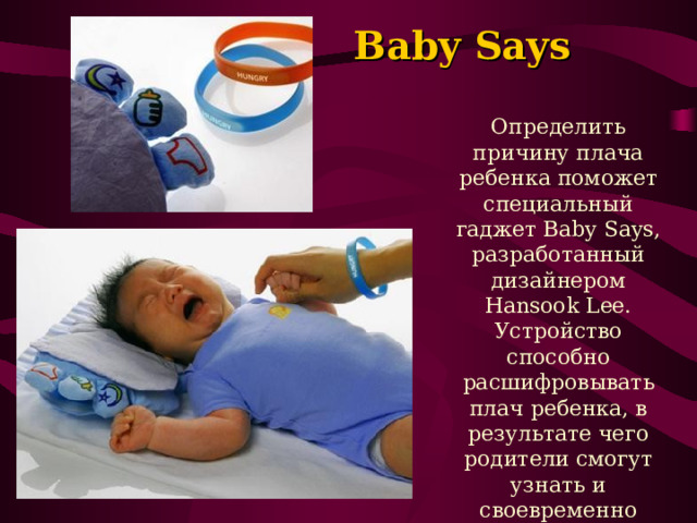  Baby Says   Определить причину плача ребенка поможет специальный гаджет Baby Says, разработанный дизайнером Hansook Lee. Устройство способно расшифровывать плач ребенка, в результате чего родители смогут узнать и своевременно устранить причины беспокойства малыша. 