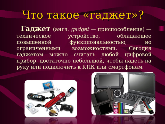 Что такое «гаджет»?  Гаджет (англ. gadget  — приспособление) — техническое устройство, обладающее повышенной функциональностью, но ограниченными возможностями. Сегодня гаджетом можно считать любой цифровой прибор, достаточно небольшой, чтобы надеть на руку или подключить к КПК или смартфонам. 