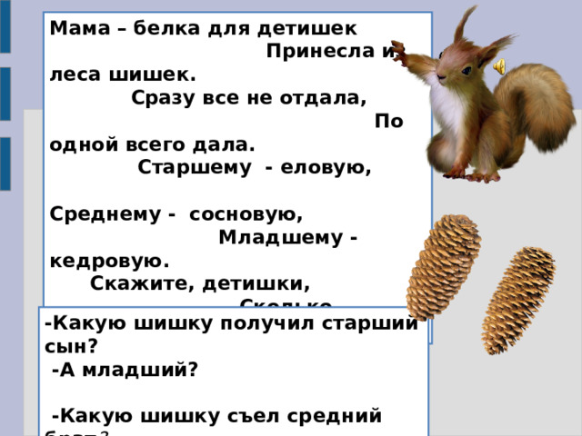 Мама – белка для детишек Принесла из леса шишек. Сразу все не отдала, По одной всего дала. Старшему - еловую, Среднему - сосновую, Младшему - кедровую. Скажите, детишки, Сколько бельчат съели по шишке? -Какую шишку получил старший сын?  -А младший?  -Какую шишку съел средний брат ? 