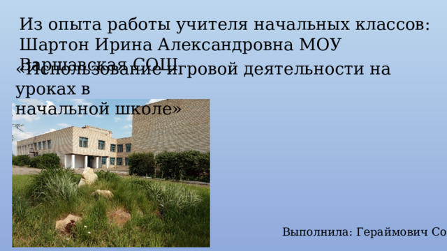 Из опыта работы учителя начальных классов: Шартон Ирина Александровна МОУ Варшавская СОШ «Использование игровой деятельности на уроках в начальной школе» Выполнила: Гераймович Софья 