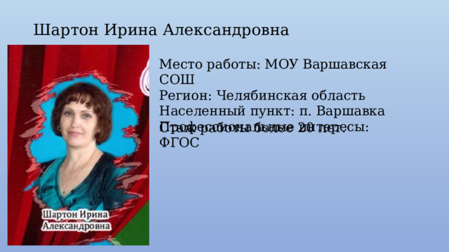 Шартон Ирина Александровна Место работы: МОУ Варшавская СОШ Регион: Челябинская область Населенный пункт: п. Варшавка Профессиональные интересы: ФГОС Стаж работы более 20 лет. 