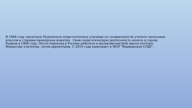 В 1988 году закончила Рудненское педагогическое училище по специальности учитель начальных классов и старшая пионерская вожатая. Свою педагогическую деятельность начала в городе Рудном в 1988 году. После переезда в Россию работала в малокомплектной школе посёлка Некрасово учителем, затем директором. С 2010 года преподает в МОУ 