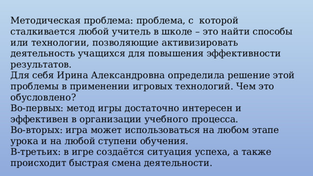 Методическая проблема: проблема, с которой сталкивается любой учитель в школе – это найти способы или технологии, позволяющие активизировать деятельность учащихся для повышения эффективности результатов. Для себя Ирина Александровна определила решение этой проблемы в применении игровых технологий. Чем это обусловлено? Во-первых: метод игры достаточно интересен и эффективен в организации учебного процесса. Во-вторых: игра может использоваться на любом этапе урока и на любой ступени обучения. В-третьих: в игре создаётся ситуация успеха, а также происходит быстрая смена деятельности. 