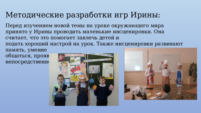 Методические разработки игр Ирины: Перед изучением новой темы на уроке окружающего мира принято у Ирины проводить маленькие инсценировки. Она считает, что это помогает завлечь детей и подать хороший настрой на урок. Также инсценировки развивают память, умение общаться, проявить свою непосредственность. 