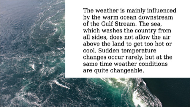 The weather is mainly influenced by the warm ocean downstream of the Gulf Stream. The sea, which washes the country from all sides, does not allow the air above the land to get too hot or cool. Sudden temperature changes occur rarely, but at the same time weather conditions are quite changeable. 