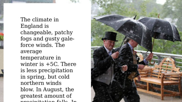 The climate in England is changeable, patchy fogs and gusty gale-force winds. The average temperature in winter is +5C. There is less precipitation in spring, but cold northern winds blow. In August, the greatest amount of precipitation falls. In autumn, cyclones prevail and fogs begin. 