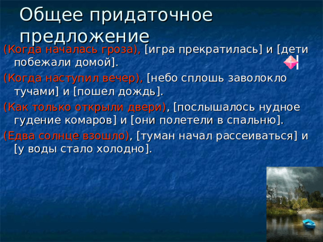 Общее придаточное предложение (Когда началась гроза), [игра прекратилась] и [дети побежали домой]. (Когда наступил вечер),  [ небо сплошь заволокло тучами ] и [ пошел дождь ] . ( Как только открыли двери ) , [ послышалось нудное гудение комаров ] и [ они полетели в спальню ] . ( Едва солнце взошло ) , [ туман начал рассеиваться ] и [ у воды стало холодно ] . 