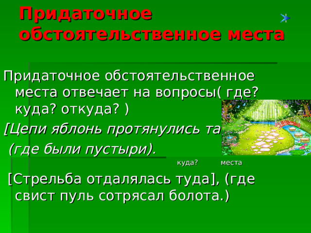 Придаточное обстоятельственное места   Придаточное обстоятельственное места отвечает на вопросы( где? куда? откуда? ) [ Цепи яблонь протянулись там ] ,  (где были пустыри ) .   куда?  места  [ Стрельба отдалялась туда ] , ( где свист  пуль сотрясал болота. )  