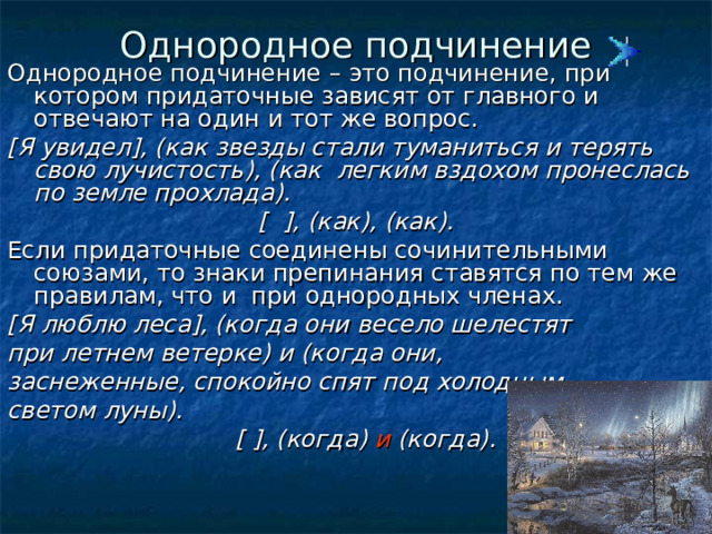 Однородное подчинение Однородное подчинение – это подчинение, при котором придаточные зависят от главного и отвечают на один и тот же вопрос. [ Я увидел ] , ( как звезды стали туманиться и терять свою лучистость ) , ( как легким вздохом пронеслась по земле прохлада ) . [  ] , ( как ) , ( как ) . Если придаточные соединены сочинительными союзами, то знаки препинания ставятся по тем же правилам, что и при однородных членах. [ Я люблю леса ] , (когда они весело шелестят при летнем ветерке) и (когда они, заснеженные, спокойно спят под холодным светом луны).  [  ] , (когда) и (когда).  