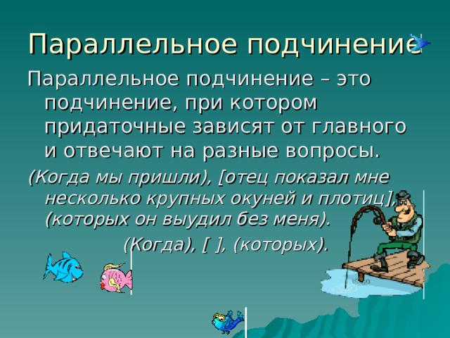Параллельное подчинение Параллельное подчинение – это подчинение, при котором придаточные зависят от главного и отвечают на разные вопросы. (Когда мы пришли), [ отец показал мне несколько крупных окуней и плотиц ] , (которых он выудил без меня). (Когда), [  ] , (которых).  