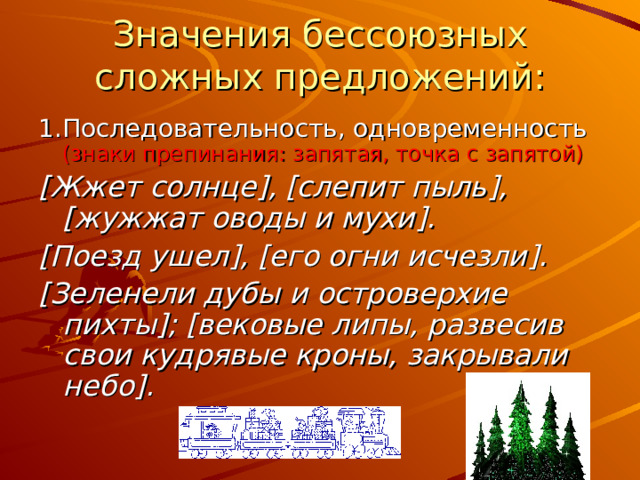 Значения бессоюзных сложных предложений: 1.Последовательность, одновременность (знаки препинания: запятая, точка с запятой) [ Жжет солнце ] , [ слепит пыль ] , [ жужжат оводы и мухи ] . [ Поезд ушел ] , [ его огни исчезли ] . [ Зеленели дубы и островерхие пихты ] ; [ вековые липы, развесив свои кудрявые кроны, закрывали небо ] . 